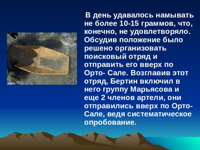  В день удавалось намывать не более 10-15 граммов, что, конечно, не удовлетворяло. Обсудив положение было решено организовать поисковый отряд и отправить его вверх по Орто- Сале. Возглавив этот отряд, Бертин включил в него группу Марьясова и еще 2 членов артели, они отправились вверх по Орто-Сале, ведя систематическое опробование.  