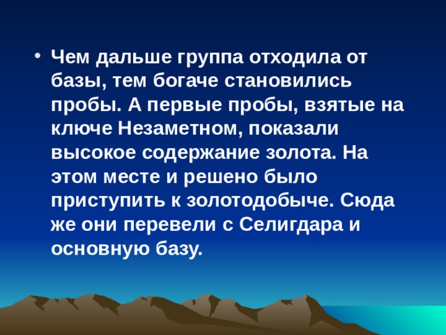 Чем дальше группа отходила от базы, тем богаче становились пробы. А первые пробы, взятые на ключе Незаметном, показали высокое содержание золота. На этом месте и решено было приступить к золотодобыче. Сюда же они перевели с Селигдара и основную базу.  