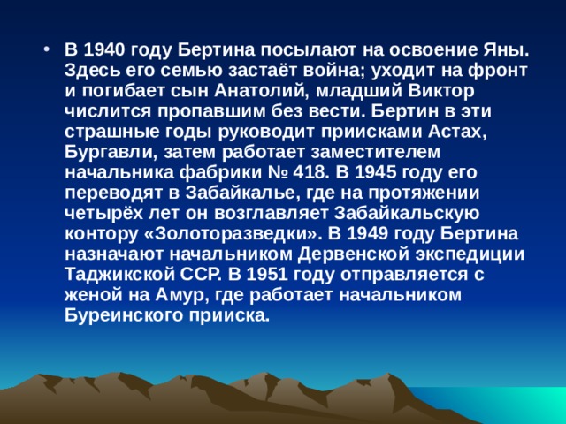 В 1940 году Бертина посылают на освоение Яны. Здесь его семью застаёт война; уходит на фронт и погибает сын Анатолий, младший Виктор числится пропавшим без вести. Бертин в эти страшные годы руководит приисками Астах, Бургавли, затем работает заместителем начальника фабрики № 418. В 1945 году его переводят в Забайкалье, где на протяжении четырёх лет он возглавляет Забайкальскую контору «Золоторазведки». В 1949 году Бертина назначают начальником Дервенской экспедиции Таджикской ССР. В 1951 году отправляется с женой на Амур, где работает начальником Буреинского прииска.  
