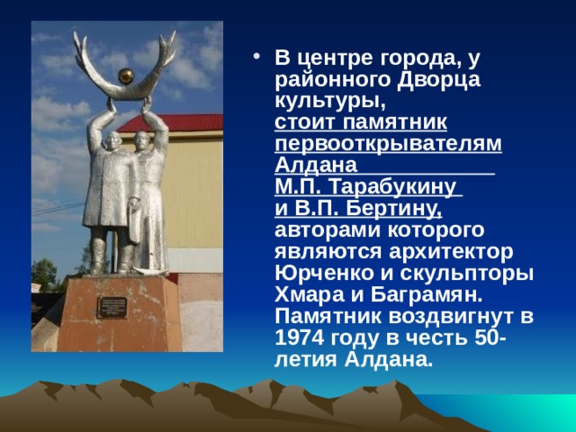 В центре города, у районного Дворца культуры,  стоит памятник первооткрывателям Алдана М.П. Тарабукину  и В.П. Бертину,   авторами которого являются архитектор Юрченко и скульпторы Хмара и Баграмян. Памятник воздвигнут в 1974 году в честь 50-летия Алдана.  