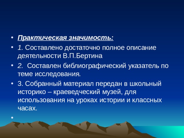 Практическая значимость: 1. Составлено достаточно полное описание деятельности В.П.Бертина 2. Составлен библиографический указатель по теме исследования . 3. Собранный материал передан в школьный историко – краеведческий музей, для использования на уроках истории и классных часах.    