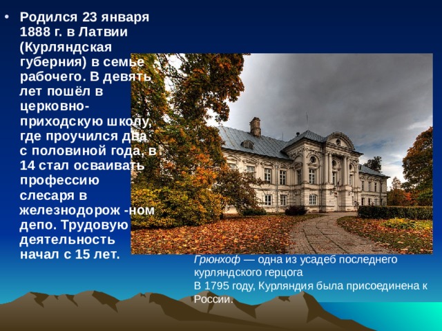 Грюнхоф  — одна из усадеб последнего курляндского герцога В 1795 году, Курляндия была присоединена к России. Родился 23 января 1888 г. в Латвии (Курляндская губерния) в семье рабочего. В девять лет пошёл в церковно-приходскую школу, где проучился два с половиной года, в 14 стал осваивать профессию слесаря в железнодорож -ном депо. Трудовую деятельность начал с 15 лет.  