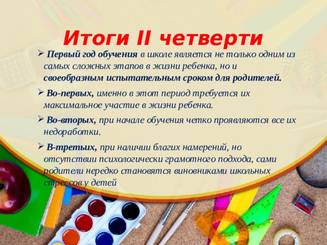 Итоги II четверти  Первый год обучения в школе является не только одним из самых сложных этапов в жизни ребенка, но и своеобразным испытательным сроком для родителей.  Во-первых, именно в этот период требуется их максимальное участие в жизни ребенка.  Во-вторых, при начале обучения четко проявляются все их недоработки.  В-третьих, при наличии благих намерений, но отсутствии психологически грамотного подхода, сами родители нередко становятся виновниками школьных стрессов у детей 