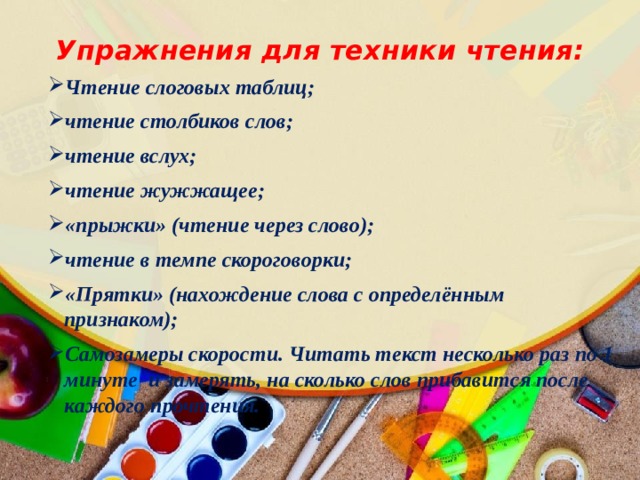 Упражнения для техники чтения: Чтение слоговых таблиц; чтение столбиков слов; чтение вслух; чтение жужжащее; «прыжки» (чтение через слово); чтение в темпе скороговорки; «Прятки» (нахождение слова с определённым признаком); Самозамеры скорости. Читать текст несколько раз по 1 минуте  и замерять, на сколько слов прибавится после каждого прочтения.   