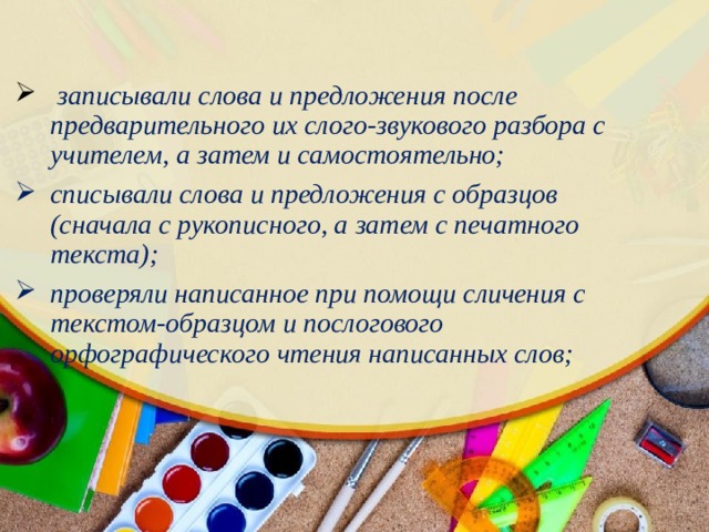 записывали слова и предложения после предварительного их слого-звукового разбора с учителем, а затем и самостоятельно; списывали слова и предложения с образцов (сначала с рукописного, а затем с печатного текста); проверяли написанное при помощи сличения с текстом-образцом и послогового орфографического чтения написанных слов; 
