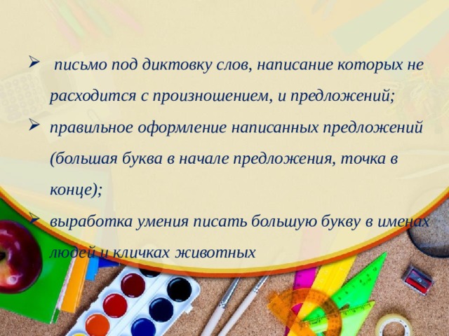  письмо под диктовку слов, написание которых не расходится с произношением, и предложений; правильное оформление написанных предложений (большая буква в начале предложения, точка в конце); выработка умения писать большую букву в именах людей и кличках животных 