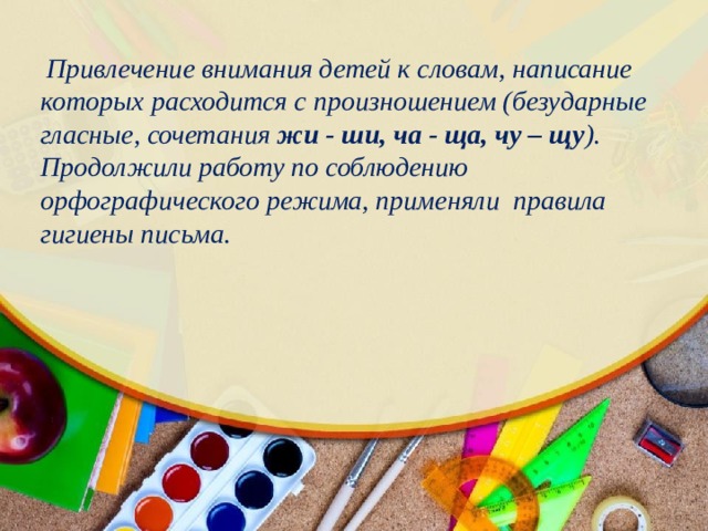  Привлечение внимания детей к словам, написание которых расходится с произношением (безударные гласные, сочетания жи - ши, ча - ща, чу – щу ). Продолжили работу по соблюдению орфографического режима, применяли правила гигиены письма. 
