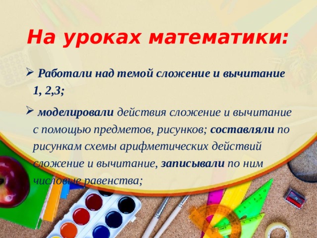 На уроках математики:  Работали над темой сложение и вычитание 1, 2,3;  моделировали действия сложение и вычитание с помощью предметов, рисунков; составляли по рисункам схемы арифметических действий сложение и вычитание, записывали по ним числовые равенства; 