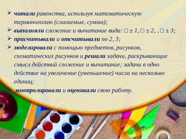 читали равенства, используя математическую терминологию (слагаемые, сумма); выполняли сложение и вычитание вида: □ ± 1, □ ± 2, , □ ± 3; присчитывали и отсчитывали по 2, 3; моделировали с помощью предметов, рисунков, схематических рисунков и решали задачи, раскрывающие смысл действий сложение и вычитание; задачи в одно действие на увеличение (уменьшение) числа на несколько единиц;  контролировали и оценивали свою работу. 