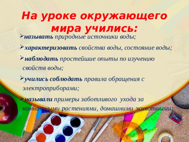 На уроке окружающего мира учились:  называть природные источники воды;  характеризовать свойства воды, состояние воды;  наблюдать простейшие опыты по изучению свойств воды;  учились соблюдать правила обращения с электроприборами;  называли примеры заботливого ухода за комнатными растениями, домашними животными;  