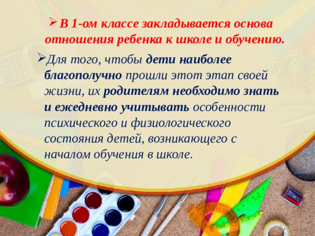 В 1-ом классе закладывается основа отношения ребенка к школе и обучению. Для того, чтобы дети наиболее благополучно прошли этот этап своей жизни, их родителям необходимо знать и ежедневно учитывать особенности психического и физиологического состояния детей, возникающего с началом обучения в школе . 
