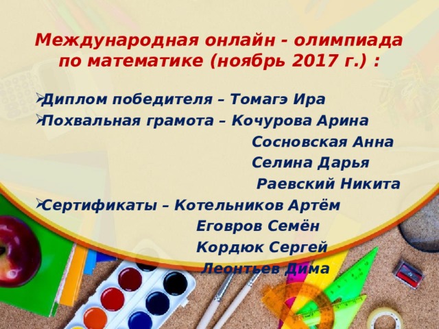 Международная онлайн - олимпиада по математике (ноябрь 2017 г.) : Диплом победителя – Томагэ Ира Похвальная грамота – Кочурова Арина  Сосновская Анна  Селина Дарья  Раевский Никита Сертификаты – Котельников Артём  Еговров Семён  Кордюк Сергей  Леонтьев Дима  