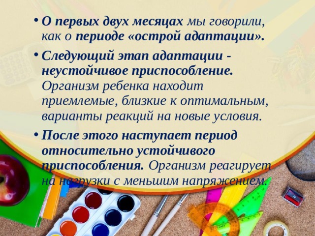 О первых двух месяцах мы говорили, как о периоде «острой адаптации». Следующий этап адаптации - неустойчивое приспособление. Организм ребенка находит приемлемые, близкие к оптимальным, варианты реакций на новые условия. После этого наступает период относительно устойчивого приспособления. Организм реагирует на нагрузки с меньшим напряжением. 