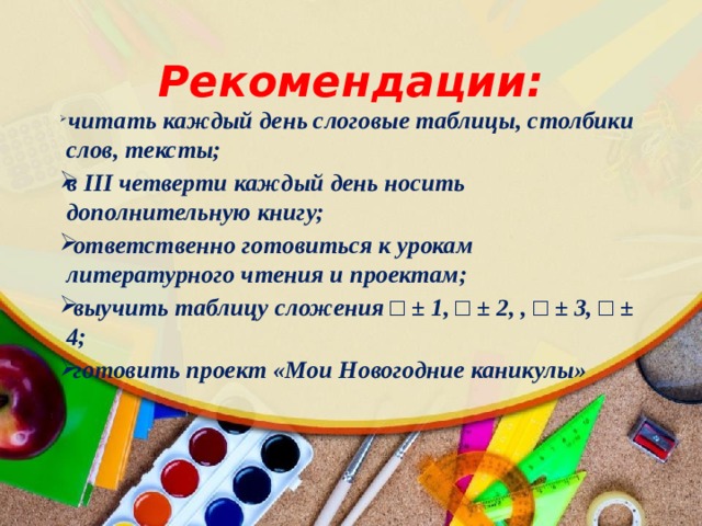 Рекомендации:  читать каждый день слоговые таблицы, столбики слов, тексты; в III четверти каждый день носить дополнительную книгу;  ответственно готовиться к урокам литературного чтения и проектам;  выучить таблицу сложения □ ± 1, □ ± 2, , □ ± 3, □ ± 4;  готовить проект «Мои Новогодние каникулы»  