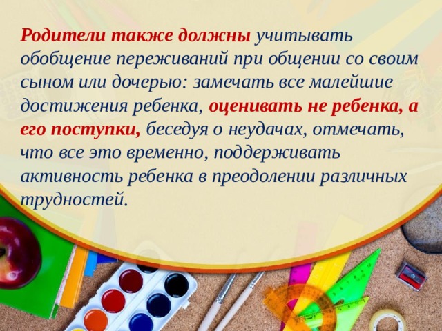 Родители также должны учитывать обобщение переживаний при общении со своим сыном или дочерью: замечать все малейшие достижения ребенка, оценивать не ребенка, а его поступки, беседуя о неудачах, отмечать, что все это временно, поддерживать активность ребенка в преодолении различных трудностей. 