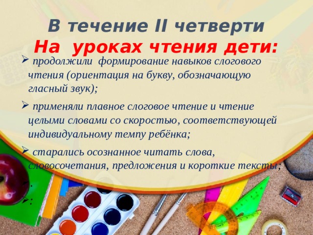 В течение II четверти  На уроках чтения дети:  продолжили формирование навыков слогового чтения (ориентация на букву, обозначающую гласный звук);  применяли плавное слоговое чтение и чтение целыми словами со скоростью, соответствующей индивидуальному темпу ребёнка;  старались осознанное читать слова, словосочетания, предложения и короткие тексты ; . : 
