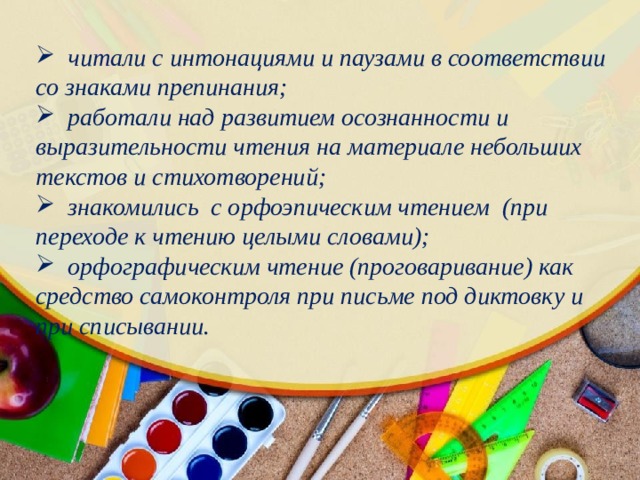  читали с интонациями и паузами в соответствии со знаками препинания;  работали над развитием осознанности и выразительности чтения на материале небольших текстов и стихотворений;  знакомились с орфоэпическим чтением (при переходе к чтению целыми словами);  орфографическим чтение (проговаривание) как средство самоконтроля при письме под диктовку и при списывании. 