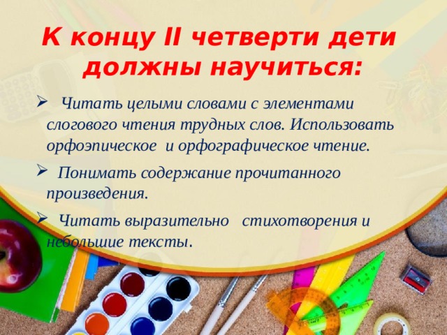 К концу II четверти дети должны научиться:  Читать целыми словами с элементами слогового чтения трудных слов. Использовать орфоэпическое и орфографическое чтение.  Понимать содержание прочитанного произведения.  Читать выразительно стихотворения и небольшие тексты . 