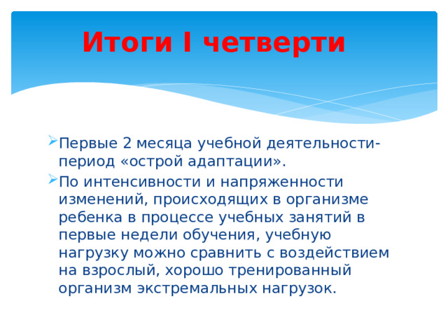 Итоги I четверти Первые 2 месяца учебной деятельности-период «острой адаптации». По интенсивности и напряженности изменений, происходящих в организме ребенка в процессе учебных занятий в первые недели обучения, учебную нагрузку можно сравнить с воздействием на взрослый, хорошо тренированный организм экстремальных нагрузок. 