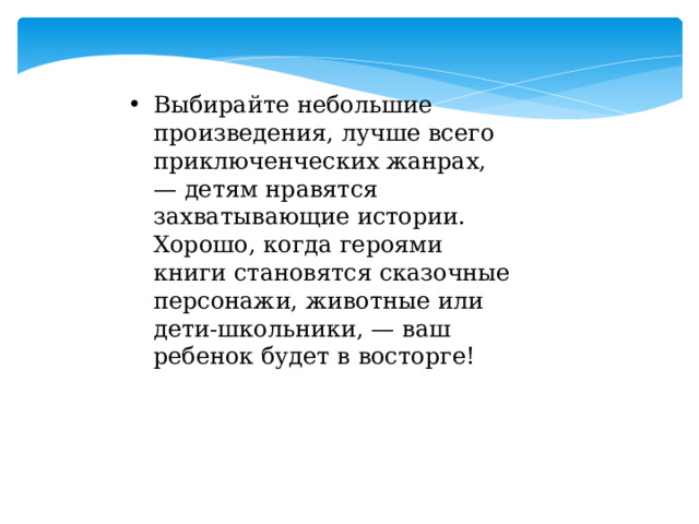 Выбирайте небольшие произведения, лучше всего приключенческих жанрах, — детям нравятся захватывающие истории. Хорошо, когда героями книги становятся сказочные персонажи, животные или дети-школьники, — ваш ребенок будет в восторге! Выбирайте небольшие произведения, лучше всего приключенческих жанрах, — детям нравятся захватывающие истории. Хорошо, когда героями книги становятся сказочные персонажи, животные или дети-школьники, — ваш ребенок будет в восторге! 