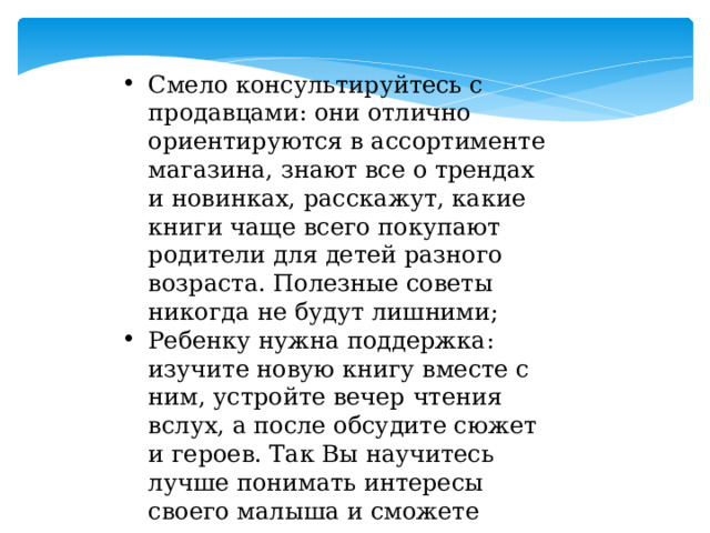 Смело консультируйтесь с продавцами: они отлично ориентируются в ассортименте магазина, знают все о трендах и новинках, расскажут, какие книги чаще всего покупают родители для детей разного возраста. Полезные советы никогда не будут лишними; Ребенку нужна поддержка: изучите новую книгу вместе с ним, устройте вечер чтения вслух, а после обсудите сюжет и героев. Так Вы научитесь лучше понимать интересы своего малыша и сможете проводить время вместе с пользой и удовольствием! 