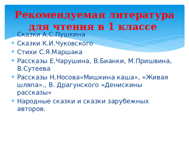Рекомендуемая литература для чтения в 1 классе Сказки А.С.Пушкина Сказки К.И.Чуковского Стихи С.Я.Маршака Рассказы Е.Чарушина, В.Бианки, М.Пришвина, В.Сутеева Рассказы Н.Носова«Мишкина каша», «Живая шляпа»., В. Драгунского «Денискины рассказы» Народные сказки и сказки зарубежных авторов. 