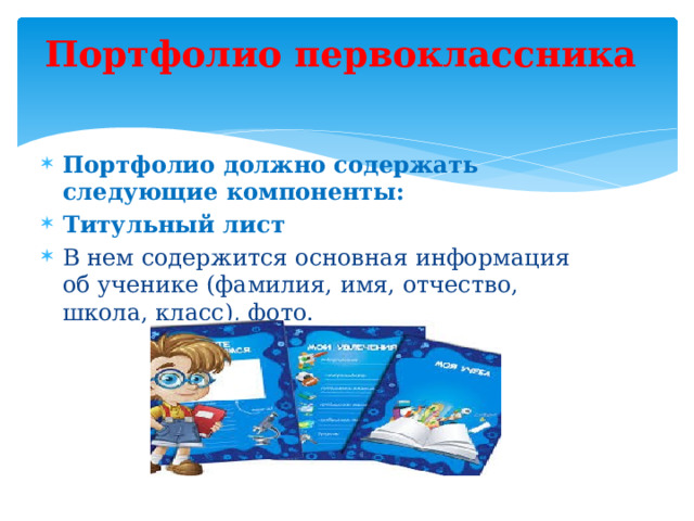 Портфолио первоклассника   Портфолио должно содержать следующие компоненты: Титульный лист В нем содержится основная информация об ученике (фамилия, имя, отчество, школа, класс), фото. 