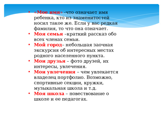 « Мое имя » -что означает имя ребенка, кто из знаменитостей носил такое же. Если у вас редкая фамилия, то что она означает. Моя семья  –краткий рассказ обо всех членах семьи. Мой город – небольшая заочная экскурсия об интересных местах родного населенного пункта. Мои друзья   – фото друзей, их интересы, увлечения. Мои увлечения   – чем увлекается владелец портфолио. Возможно, спортивные секции, кружки, музыкальная школа и т.д. Моя школа   – повествование о школе и ее педагогах. 