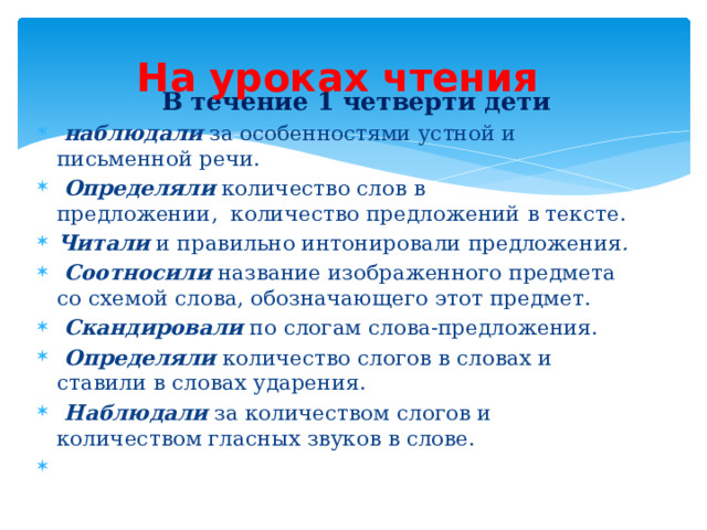 На уроках чтения        В течение 1 четверти дети   наблюдали  за особенностями устной и письменной речи.   Определяли  количество слов в предложении,    количество предложений в тексте.  Читали и правильно интонировали предложения .   Соотносили   название изображенного предмета со схемой слова, обозначающего этот предмет.   Скандировали  по слогам слова-предложения.   Определяли  количество слогов в словах и ставили в словах ударения.   Наблюдали   за количеством слогов и количеством гласных звуков в слове.            