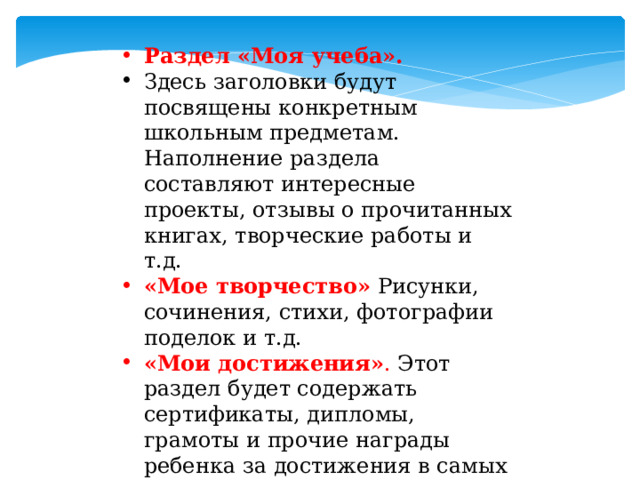 Раздел «Моя учеба». Здесь заголовки будут посвящены конкретным школьным предметам. Наполнение раздела составляют интересные проекты, отзывы о прочитанных книгах, творческие работы и т.д. «Мое творчество»  Рисунки, сочинения, стихи, фотографии поделок и т.д. «Мои достижения» . Этот раздел будет содержать сертификаты, дипломы, грамоты и прочие награды ребенка за достижения в самых разных областях. Вложить пустые файлы для грамот. 