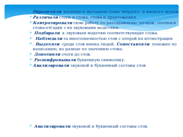 Определяли   наличие в звучащем слове твёрдого  и мягкого звуков . Различали   слоги и слова, слова и предложения . Контролировали   свою работу по разгадыванию загадок, соотнося слова-отгадки с их звуковыми моделями .  Подбирали   к звуковым моделям соответствующие слова.     Наблюдали   за многозначностью слов с опорой на иллюстрации . Выделяли   среди слов имена людей . Сопоставляли   похожие по написанию, но разные по значению слова .  Дополняли   слоги до слов .  Расшифровывали   буквенную символику. Анализировали  звуковой и буквенный составы слов   Анализировали  звуковой и буквенный составы слов .   