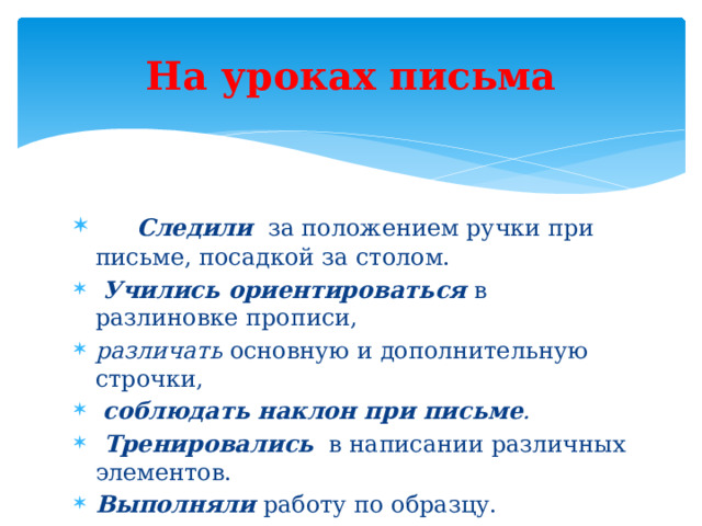 На уроках письма       Следили   за положением ручки при письме, посадкой за столом.   Учились ориентироваться   в разлиновке прописи,   различать  основную и дополнительную строчки,    соблюдать наклон при письме .  Тренировались    в написании различных элементов.  Выполняли  работу по образцу.     Сравнивали   выполненную работу с образцом,  находили   несовпадения.   