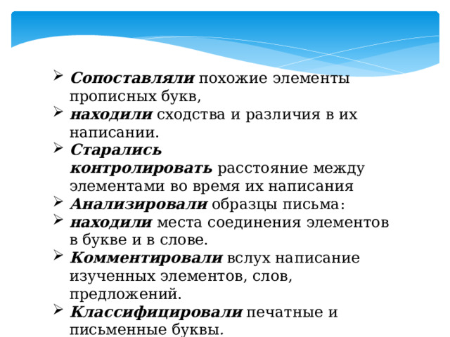 Сопоставляли  похожие элементы прописных букв,   находили  сходства и различия в их написании.  Старались контролировать  расстояние между элементами во время их написания   Анализировали   образцы письма:   находили   места соединения элементов в букве и в слове. Комментировали  вслух написание изученных элементов, слов, предложений.   Классифицировали   печатные и письменные буквы .  Писали   слоги и слова по образцу (по пунктиру и самостоятельно).   