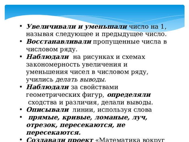 Увеличивали и уменьшали  число на 1, называя следующее и предыдущее число. Восстанавливали  пропущенные числа в числовом ряду. Наблюдали   на рисунках и схемах закономерность увеличения и уменьшения чисел в числовом ряду, учились  делать выводы. Наблюдали  за свойствами геометрических фигур,   определяли   сходства и различия, делали выводы.   Описывали    линии, используя слова   прямые, кривые, ломаные, луч, отрезок, пересекаются, не пересекаются. Создавали проект «Математика вокруг нас» 