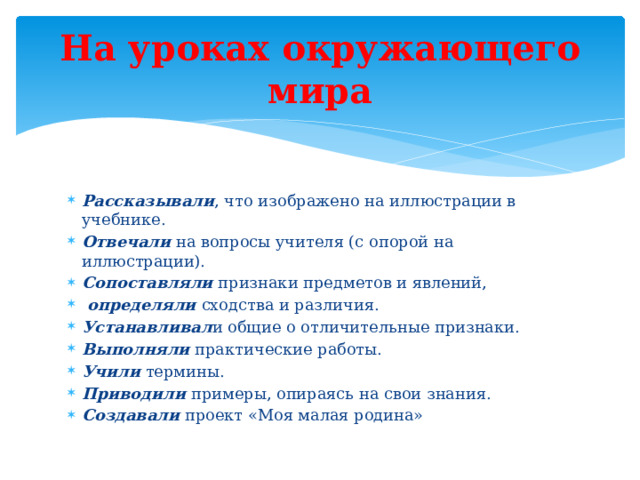 На уроках окружающего мира Рассказывали , что изображено на иллюстрации в учебнике. Отвечали  на вопросы учителя (с опорой на иллюстрации). Сопоставляли  признаки предметов и явлений,   определяли  сходства и различия. Устанавливал и общие о отличительные признаки. Выполняли практические работы. Учили термины. Приводили примеры, опираясь на свои знания. Создавали проект «Моя малая родина» 
