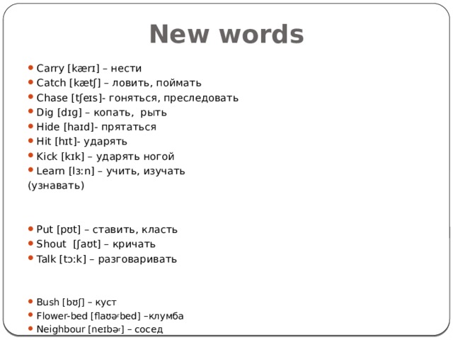 New words Carry [kærɪ] – нести Catch [kætʃ] – ловить, поймать Chase [tʃeɪs]- гоняться, преследовать Dig [dɪɡ] – копать, рыть Hide [haɪd]- прятаться Hit [hɪt]- ударять Kick [kɪk] – ударять ногой Learn [lɜːn] – учить, изучать (узнавать) Put [pʊt] – ставить, класть Shout [ʃaʊt] – кричать Talk [tɔːk] – разговаривать Bush [bʊʃ] – куст Flower-bed [flaʊə r bed] –клумба Neighbour [neɪbə r ] – сосед 