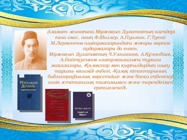 «Азамат» жинағына Міржақып Дулатовтың өлеңдері ғана емес, оның Ф.Шиллер, А.Пушкин, Г.Тукай М.Лермонтов шығармаларындағы жоғары көркем аудармалары да енген. Міржақып Дулатовтың Ч.Уәлиханов, А.Құнанбаев, А.Байтұрсынов шығармашылығы туралы мақалалары, «Қазақтар мен қырғыздардың шығу тарихы» көлемді еңбегі, «Қазақ кітаптарының библиографиялық көрсеткіші» және басқа еңбектер нәзік эстетикалық талғамымен және тереңдігімен ерекшеленеді. 