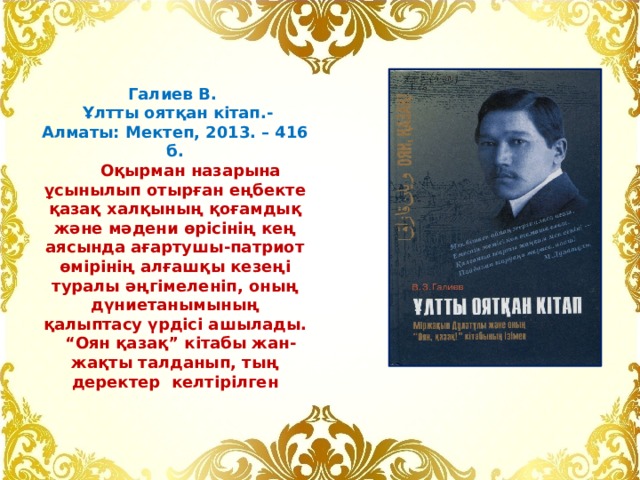 Галиев В.  Ұлтты оятқан кітап.- Алматы: Мектеп, 2013. – 416 б.  Оқырман назарына ұсынылып отырған еңбекте қазақ халқының қоғамдық және мәдени өрісінің кең аясында ағартушы-патриот өмірінің алғашқы кезеңі туралы әңгімеленіп, оның дүниетанымының қалыптасу үрдісі ашылады. “ Оян қазақ” кітабы жан-жақты талданып, тың деректер келтірілген 