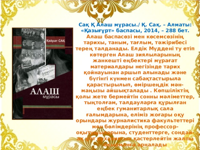 Сақ Қ Алаш мұрасы./ Қ. Сақ. – Алматы: «Қазығұрт» баспасы, 2014, – 288 бет. Алаш баспасөзі мен көсемсөзінің тарихы, таным, тағлым, тəжірибесі терең талданады. Елдік Мүддені ту етіп көтерген Алаш зиялыларының жанкешті еңбектері мұрағат материалдары негізінде тарих қойнауынан аршып алынады жəне бүгінгі күнмен сабақтастырыла қарастырылып, өміршеңдік мəн-маңызы айшықталады . Көпшіліктің қолы жете бермейтін сонны мəліметтер, тыңтолғам, талдауларға құрылған еңбек гуманитарлық сала ғалымдарына, еліміз жоғары оқу орындары журналистика факультеттері мен бөлімдерінің профессор-оқытушыларына, студенттерге, сондай-ақ ұлт руханиятын қастерлейтін жалпы оқырманға арналады 