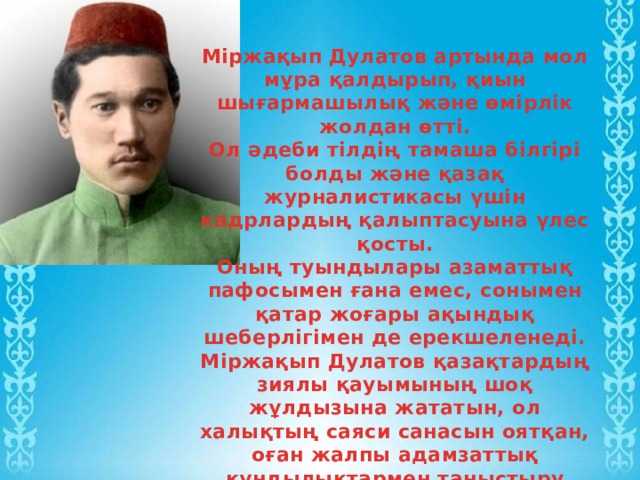 Міржақып Дулатов артында мол мұра қалдырып, қиын шығармашылық және өмірлік жолдан өтті. Ол әдеби тілдің тамаша білгірі болды және қазақ журналистикасы үшін кадрлардың қалыптасуына үлес қосты. Оның туындылары азаматтық пафосымен ғана емес, сонымен қатар жоғары ақындық шеберлігімен де ерекшеленеді. Міржақып Дулатов қазақтардың зиялы қауымының шоқ жұлдызына жататын, ол халықтың саяси санасын оятқан, оған жалпы адамзаттық құндылықтармен таныстыру қажеттілігін тудырған. 