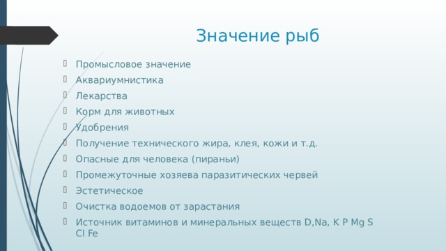 Значение рыб Промысловое значение Аквариумнистика Лекарства Корм для животных Удобрения Получение технического жира, клея, кожи и т.д. Опасные для человека (пираньи) Промежуточные хозяева паразитических червей Эстетическое Очистка водоемов от зарастания Источник витаминов и минеральных веществ D,Na, K P Mg S Cl Fe 