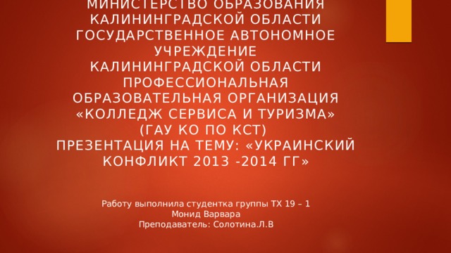 Министерство образования  Калининградской области  Государственное автономное учреждение  Калининградской области  Профессиональная образовательная организация  «Колледж сервиса и туризма»  (ГАУ КО ПО КСТ)  Презентация на тему: «Украинский конфликт 2013 -2014 гг» Работу выполнила студентка группы ТХ 19 – 1  Монид Варвара  Преподаватель: Солотина.Л.В 