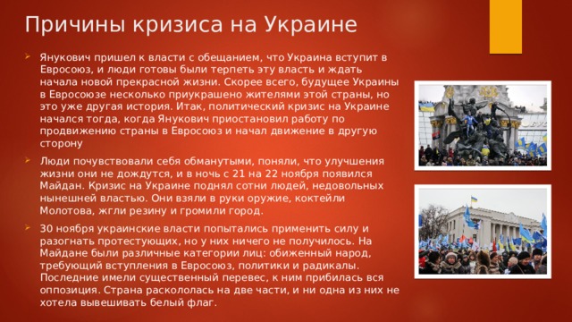 Причины кризиса на Украине Янукович пришел к власти с обещанием, что Украина вступит в Евросоюз, и люди готовы были терпеть эту власть и ждать начала новой прекрасной жизни. Скорее всего, будущее Украины в Евросоюзе несколько приукрашено жителями этой страны, но это уже другая история. Итак, политический кризис на Украине начался тогда, когда Янукович приостановил работу по продвижению страны в Евросоюз и начал движение в другую сторону Люди почувствовали себя обманутыми, поняли, что улучшения жизни они не дождутся, и в ночь с 21 на 22 ноября появился Майдан. Кризис на Украине поднял сотни людей, недовольных нынешней властью. Они взяли в руки оружие, коктейли Молотова, жгли резину и громили город. 30 ноября украинские власти попытались применить силу и разогнать протестующих, но у них ничего не получилось. На Майдане были различные категории лиц: обиженный народ, требующий вступления в Евросоюз, политики и радикалы. Последние имели существенный перевес, к ним прибилась вся оппозиция. Страна раскололась на две части, и ни одна из них не хотела вывешивать белый флаг. 