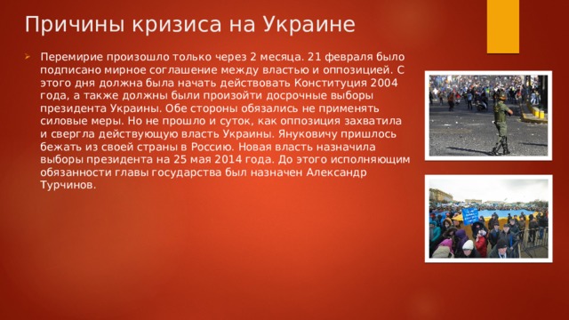 Причины кризиса на Украине Перемирие произошло только через 2 месяца. 21 февраля было подписано мирное соглашение между властью и оппозицией. С этого дня должна была начать действовать Конституция 2004 года, а также должны были произойти досрочные выборы президента Украины. Обе стороны обязались не применять силовые меры. Но не прошло и суток, как оппозиция захватила и свергла действующую власть Украины. Януковичу пришлось бежать из своей страны в Россию. Новая власть назначила выборы президента на 25 мая 2014 года. До этого исполняющим обязанности главы государства был назначен Александр Турчинов. 
