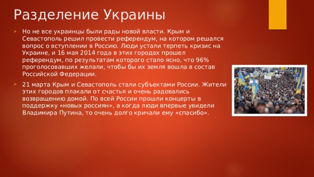 Разделение Украины Но не все украинцы были рады новой власти. Крым и Севастополь решил провести референдум, на котором решался вопрос о вступлении в Россию. Люди устали терпеть кризис на Украине, и 16 мая 2014 года в этих городах прошел референдум, по результатам которого стало ясно, что 96% проголосовавших желали, чтобы бы их земля вошла в состав Российской Федерации. 21 марта Крым и Севастополь стали субъектами России. Жители этих городов плакали от счастья и очень радовались возвращению домой. По всей России прошли концерты в поддержку «новых россиян», а когда люди впервые увидели Владимира Путина, то очень долго кричали ему «спасибо». 