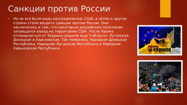 Санкции против России Но не все были рады воссоединению. США, а затем и другие страны стали вводить санкции против России. Они заключались в том, что некоторым российским политикам запрещался въезд на территорию США. После Крыма отсоединиться от Украины решили еще 3 области: Луганская, Донецкая и Харьковская. Так появились Народная Донецкая Республика, Народная Луганская Республика и Народная Харьковская Республика. 