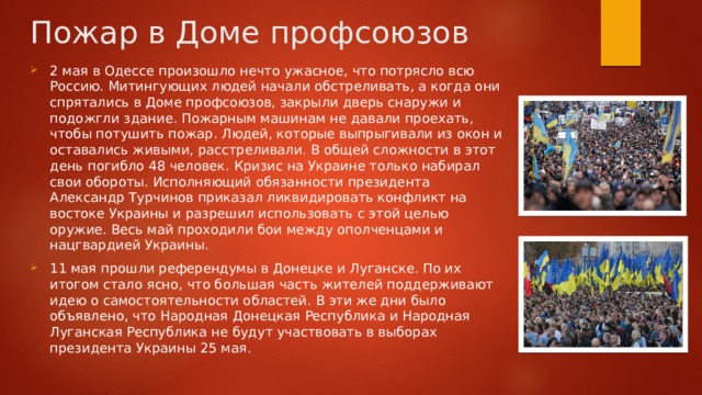 Пожар в Доме профсоюзов 2 мая в Одессе произошло нечто ужасное, что потрясло всю Россию. Митингующих людей начали обстреливать, а когда они спрятались в Доме профсоюзов, закрыли дверь снаружи и подожгли здание. Пожарным машинам не давали проехать, чтобы потушить пожар. Людей, которые выпрыгивали из окон и оставались живыми, расстреливали. В общей сложности в этот день погибло 48 человек. Кризис на Украине только набирал свои обороты. Исполняющий обязанности президента Александр Турчинов приказал ликвидировать конфликт на востоке Украины и разрешил использовать с этой целью оружие. Весь май проходили бои между ополченцами и нацгвардией Украины. 11 мая прошли референдумы в Донецке и Луганске. По их итогом стало ясно, что большая часть жителей поддерживают идею о самостоятельности областей. В эти же дни было объявлено, что Народная Донецкая Республика и Народная Луганская Республика не будут участвовать в выборах президента Украины 25 мая. 