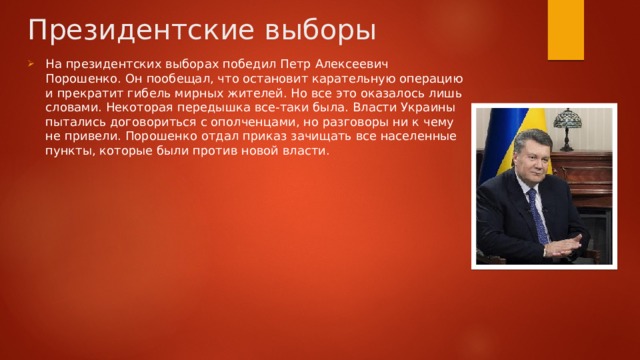 Президентские выборы На президентских выборах победил Петр Алексеевич Порошенко. Он пообещал, что остановит карательную операцию и прекратит гибель мирных жителей. Но все это оказалось лишь словами. Некоторая передышка все-таки была. Власти Украины пытались договориться с ополченцами, но разговоры ни к чему не привели. Порошенко отдал приказ зачищать все населенные пункты, которые были против новой власти. 