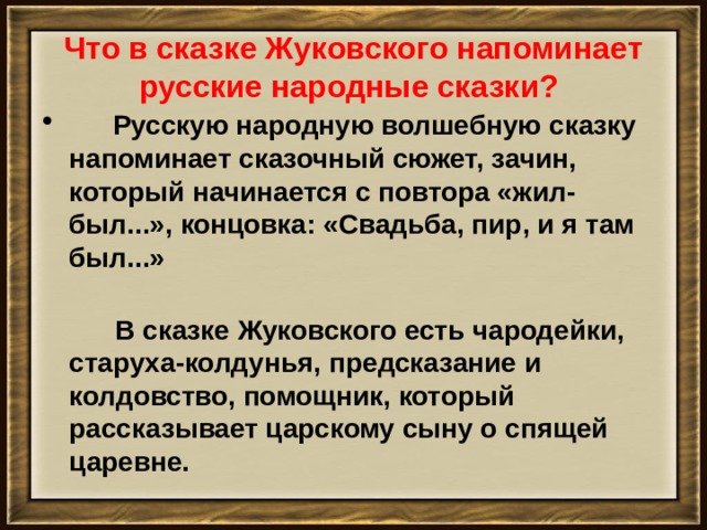 Что в сказке Жуковского напоминает русские народные сказки?       Русскую народную волшебную сказку напоминает сказочный сюжет, зачин, который начинается с повтора «жил-был...», концовка: «Свадьба, пир, и я там был...»         В сказке Жуковского есть чародейки, старуха-колдунья, предсказание и колдовство, помощник, который рассказывает царскому сыну о спящей царевне.   