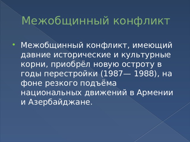 Межобщинный конфликт Межобщинный конфликт, имеющий давние исторические и культурные корни, приобрёл новую остроту в годы перестройки (1987— 1988), на фоне резкого подъёма национальных движений в Армении и Азербайджане. 